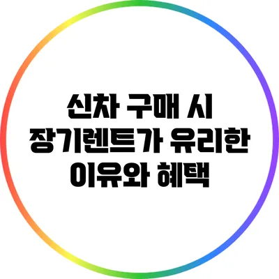 신차 구매 시 장기렌트가 유리한 이유와 혜택