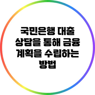 국민은행 대출 상담을 통해 금융 계획을 수립하는 방법