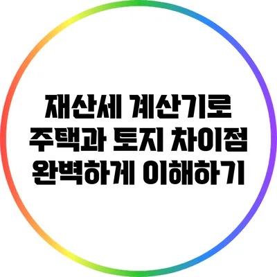 재산세 계산기로 주택과 토지 차이점 완벽하게 이해하기